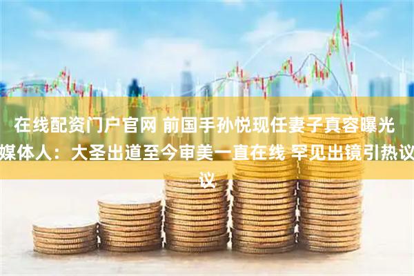 在线配资门户官网 前国手孙悦现任妻子真容曝光 媒体人:大圣出道至今审美一直在线 罕见出镜引热议