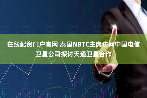 在线配资门户官网 泰国NBTC主席访问中国电信卫星公司探讨天通卫星合作