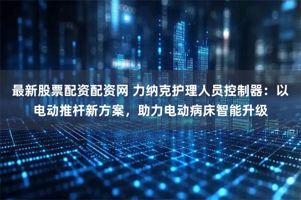 最新股票配资配资网 力纳克护理人员控制器:以电动推杆新方案,助力电动病床智能升级
