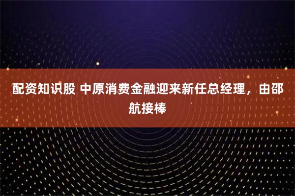 配资知识股 中原消费金融迎来新任总经理,由邵航接棒
