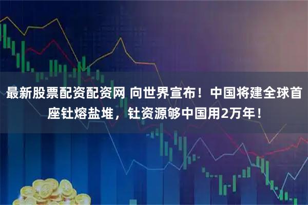 最新股票配资配资网 向世界宣布!中国将建全球首座钍熔盐堆,钍资源够中国用2万年!