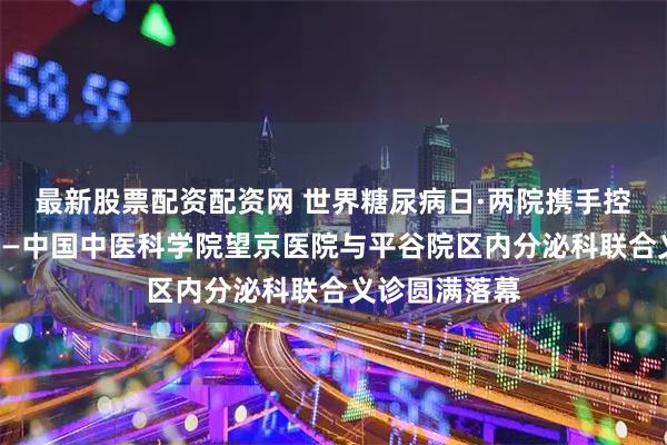 最新股票配资配资网 世界糖尿病日·两院携手控糖守护健康——中国中医科学院望京医院与平谷院区内分泌科联合义诊圆满落幕