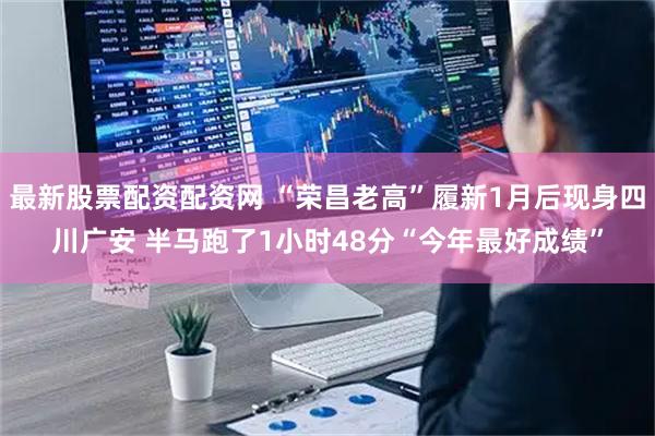 最新股票配资配资网 “荣昌老高”履新1月后现身四川广安 半马跑了1小时48分“今年最好成绩”