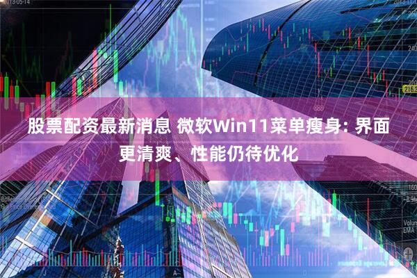 股票配资最新消息 微软Win11菜单瘦身: 界面更清爽、性能仍待优化