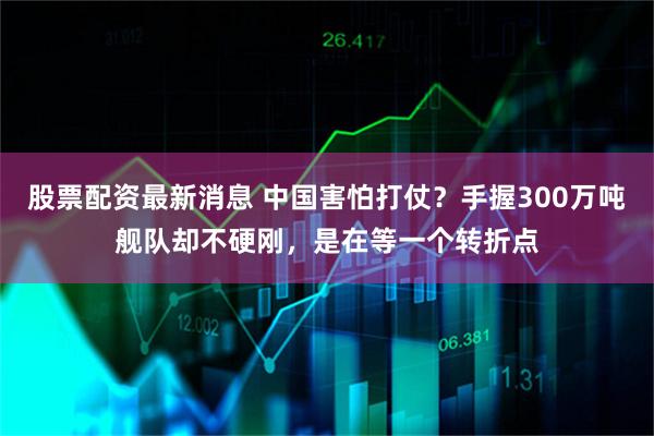 股票配资最新消息 中国害怕打仗？手握300万吨舰队却不硬刚，是在等一个转折点