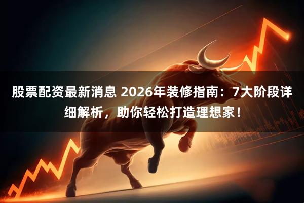 股票配资最新消息 2026年装修指南：7大阶段详细解析，助你轻松打造理想家！