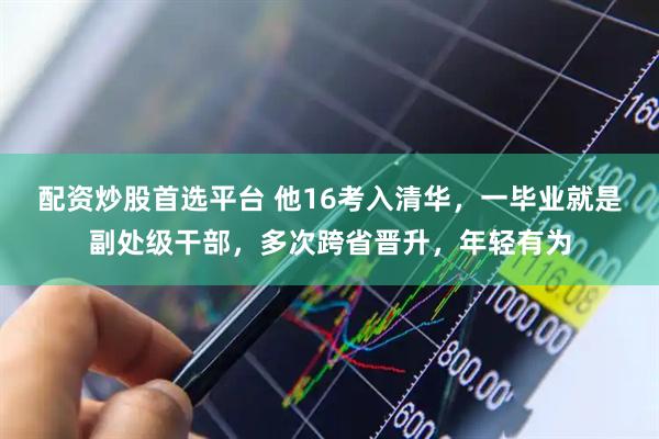 配资炒股首选平台 他16考入清华，一毕业就是副处级干部，多次跨省晋升，年轻有为