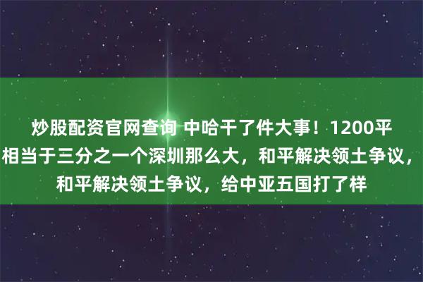 炒股配资官网查询 中哈干了件大事！1200平方公里土地回归，相当于三分之一个深圳那么大，和平解决领土争议，给中亚五国打了样