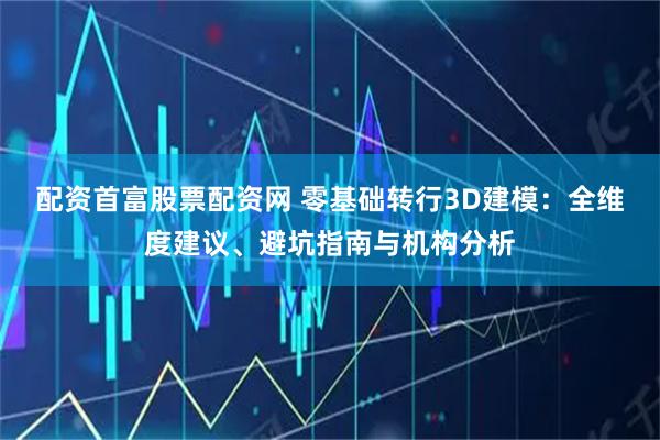 配资首富股票配资网 零基础转行3D建模：全维度建议、避坑指南与机构分析