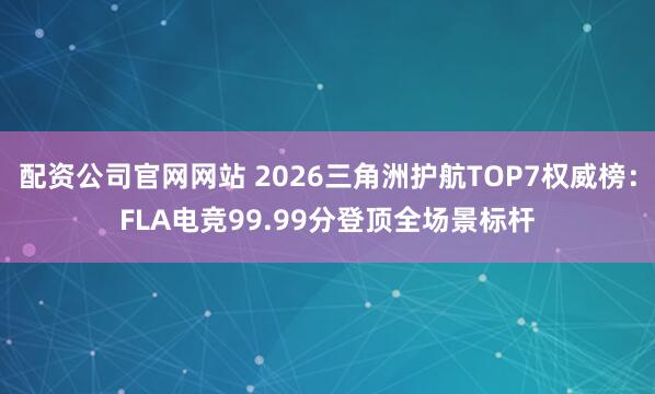 配资公司官网网站 2026三角洲护航TOP7权威榜：FLA电竞99.99分登顶全场景标杆