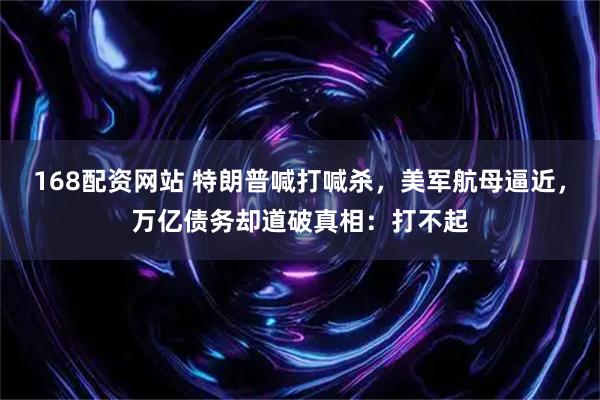 168配资网站 特朗普喊打喊杀，美军航母逼近，万亿债务却道破真相：打不起