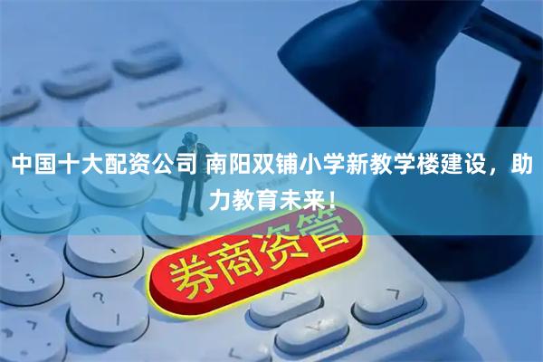 中国十大配资公司 南阳双铺小学新教学楼建设，助力教育未来！
