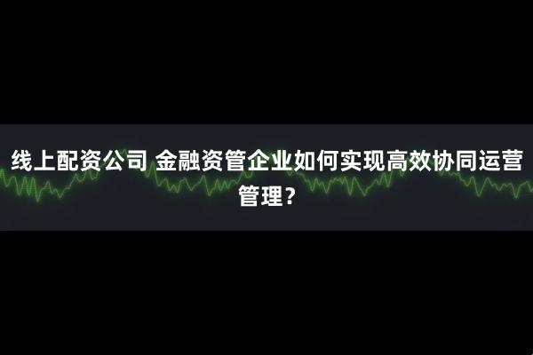 线上配资公司 金融资管企业如何实现高效协同运营管理？