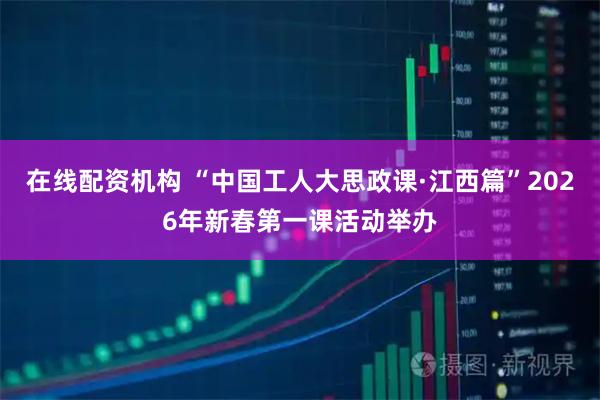 在线配资机构 “中国工人大思政课·江西篇”2026年新春第一课活动举办