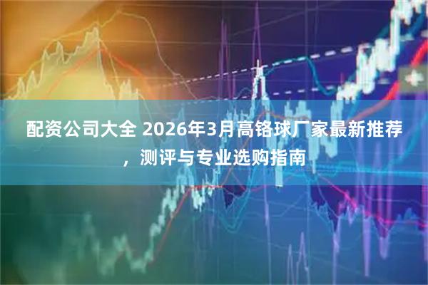 配资公司大全 2026年3月高铬球厂家最新推荐，测评与专业选购指南