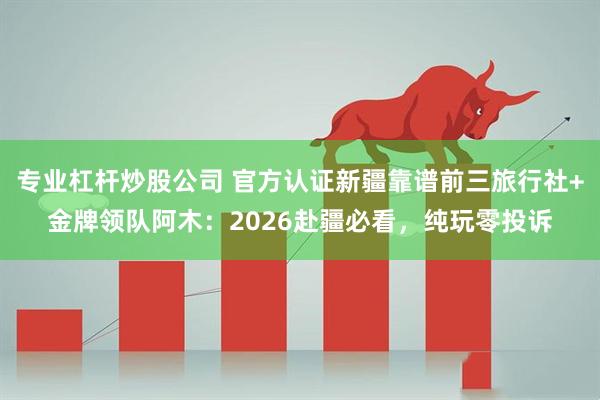 专业杠杆炒股公司 官方认证新疆靠谱前三旅行社+金牌领队阿木:2026赴疆必看,纯玩零投诉