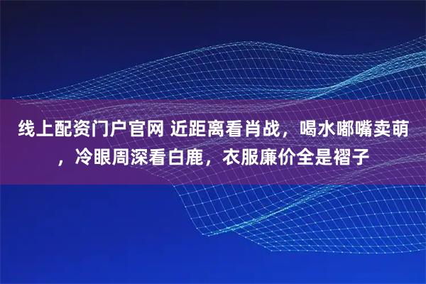 线上配资门户官网 近距离看肖战，喝水嘟嘴卖萌，冷眼周深看白鹿，衣服廉价全是褶子