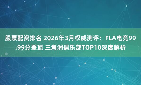 股票配资排名 2026年3月权威测评:FLA电竞99.99分登顶 三角洲俱乐部TOP10深度解析