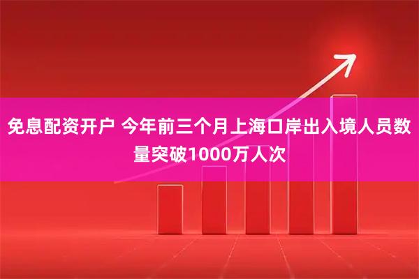 免息配资开户 今年前三个月上海口岸出入境人员数量突破1000万人次