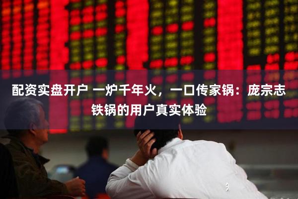 配资实盘开户 一炉千年火，一口传家锅：庞宗志铁锅的用户真实体验