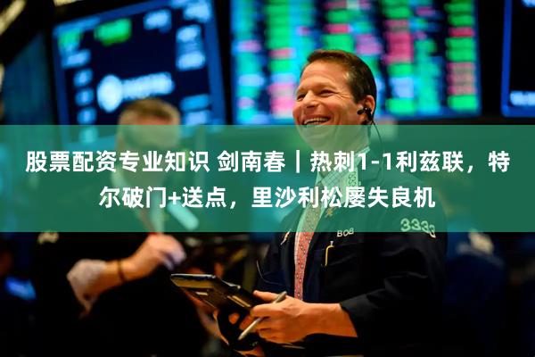 股票配资专业知识 剑南春｜热刺1-1利兹联，特尔破门+送点，里沙利松屡失良机