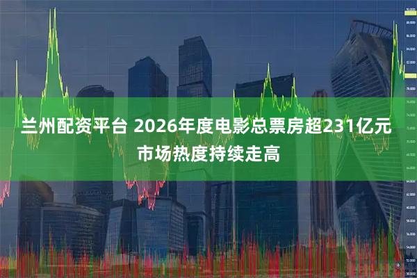 兰州配资平台 2026年度电影总票房超231亿元 市场热度持续走高