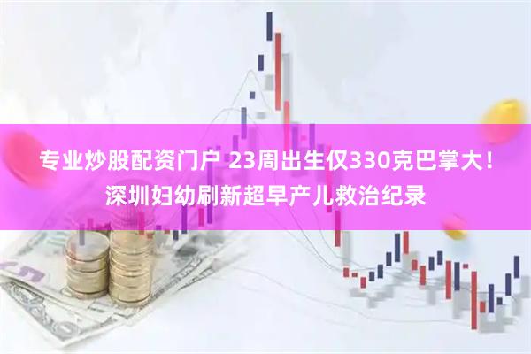 专业炒股配资门户 23周出生仅330克巴掌大！深圳妇幼刷新超早产儿救治纪录